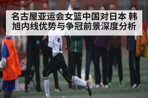 名古屋亚运会女篮中国对日本 韩旭内线优势与争冠前景深度分析