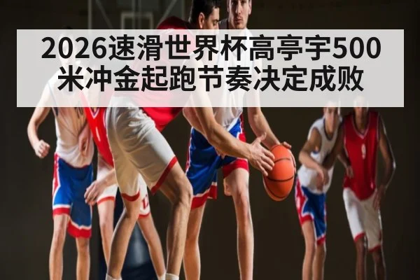 2026速滑世界杯高亭宇500米冲金起跑节奏决定成败