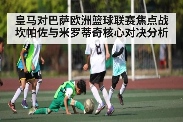 皇马对巴萨欧洲篮球联赛焦点战坎帕佐与米罗蒂奇核心对决分析